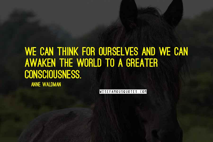Anne Waldman Quotes: We can think for ourselves and we can awaken the world to a greater consciousness.