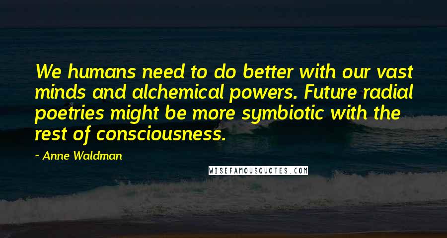 Anne Waldman Quotes: We humans need to do better with our vast minds and alchemical powers. Future radial poetries might be more symbiotic with the rest of consciousness.