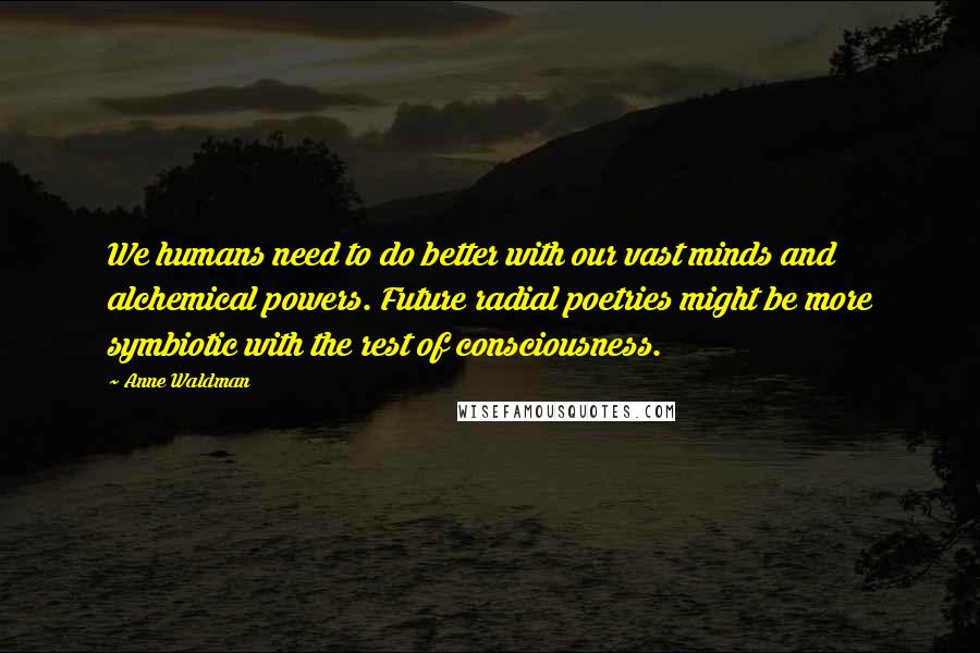 Anne Waldman Quotes: We humans need to do better with our vast minds and alchemical powers. Future radial poetries might be more symbiotic with the rest of consciousness.