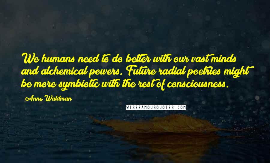 Anne Waldman Quotes: We humans need to do better with our vast minds and alchemical powers. Future radial poetries might be more symbiotic with the rest of consciousness.