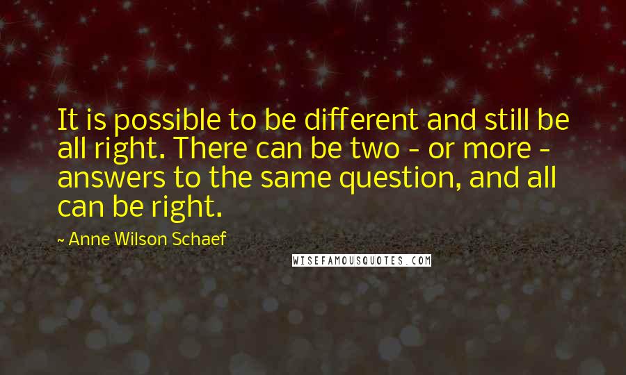 Anne Wilson Schaef Quotes: It is possible to be different and still be all right. There can be two - or more - answers to the same question, and all can be right.