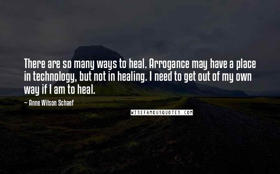 Anne Wilson Schaef Quotes: There are so many ways to heal. Arrogance may have a place in technology, but not in healing. I need to get out of my own way if I am to heal.