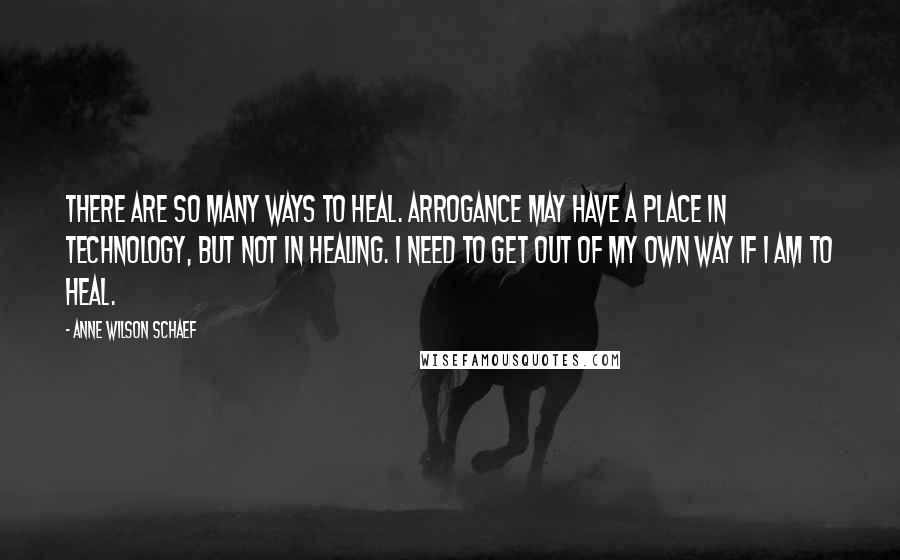 Anne Wilson Schaef Quotes: There are so many ways to heal. Arrogance may have a place in technology, but not in healing. I need to get out of my own way if I am to heal.