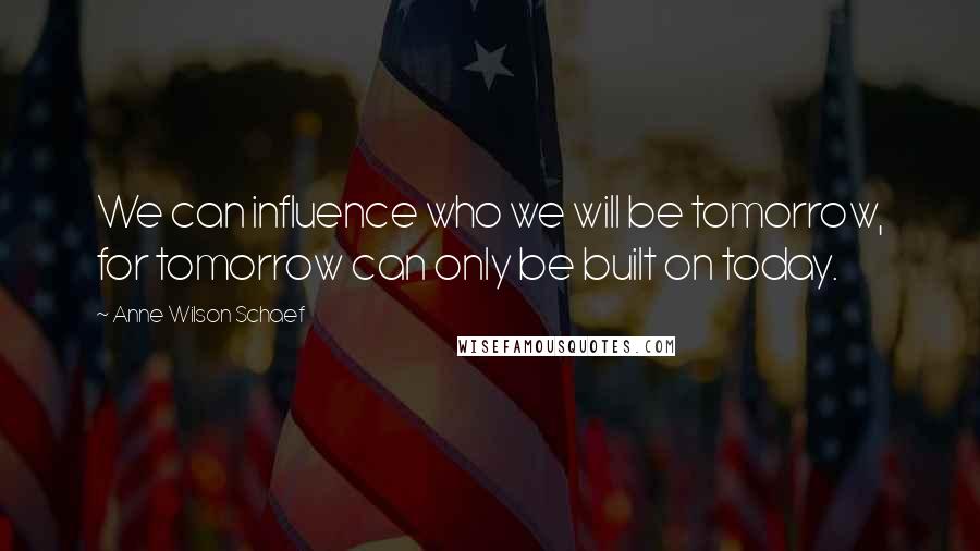 Anne Wilson Schaef Quotes: We can influence who we will be tomorrow, for tomorrow can only be built on today.