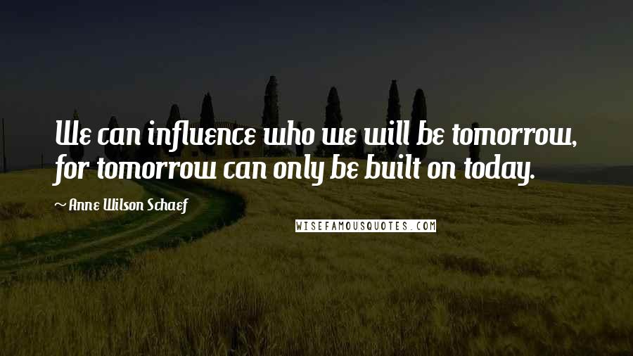 Anne Wilson Schaef Quotes: We can influence who we will be tomorrow, for tomorrow can only be built on today.