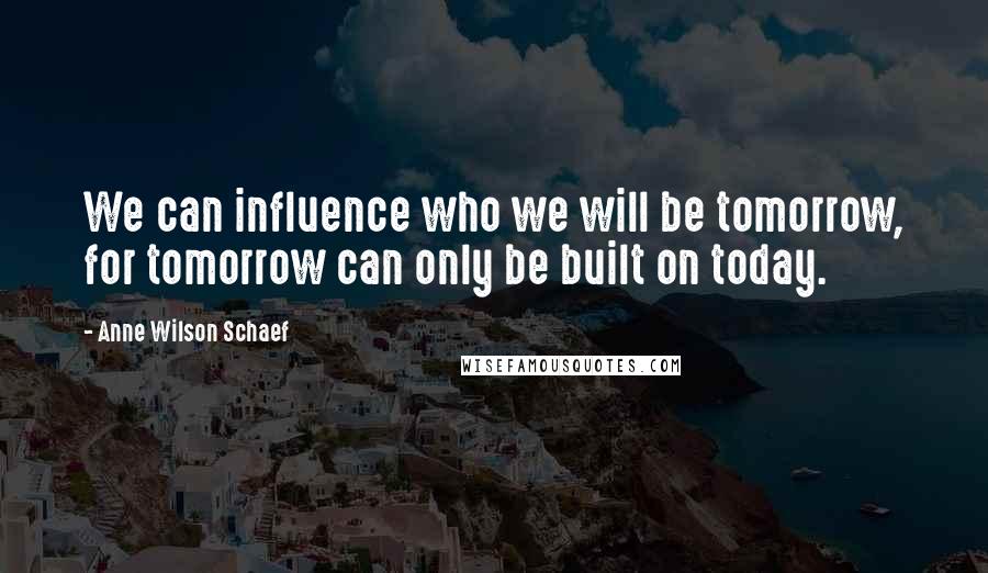 Anne Wilson Schaef Quotes: We can influence who we will be tomorrow, for tomorrow can only be built on today.