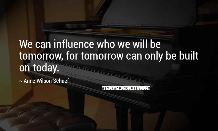 Anne Wilson Schaef Quotes: We can influence who we will be tomorrow, for tomorrow can only be built on today.