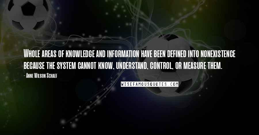 Anne Wilson Schaef Quotes: Whole areas of knowledge and information have been defined into nonexistence because the system cannot know, understand, control, or measure them.