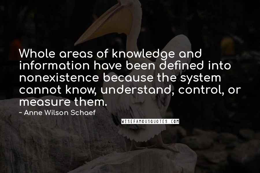 Anne Wilson Schaef Quotes: Whole areas of knowledge and information have been defined into nonexistence because the system cannot know, understand, control, or measure them.