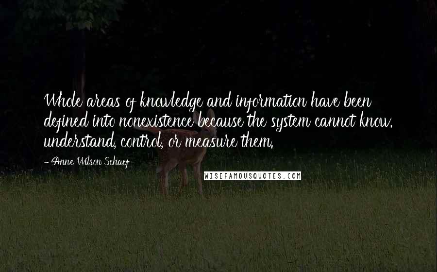 Anne Wilson Schaef Quotes: Whole areas of knowledge and information have been defined into nonexistence because the system cannot know, understand, control, or measure them.