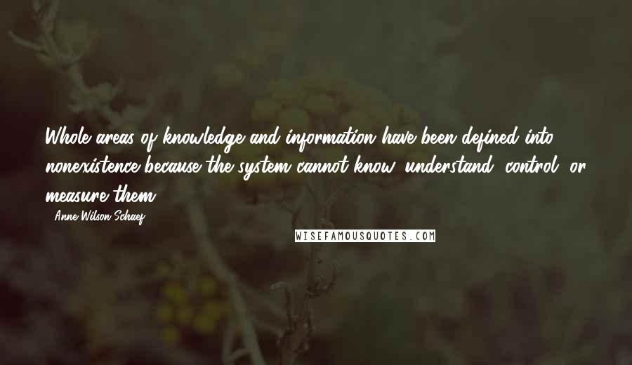 Anne Wilson Schaef Quotes: Whole areas of knowledge and information have been defined into nonexistence because the system cannot know, understand, control, or measure them.