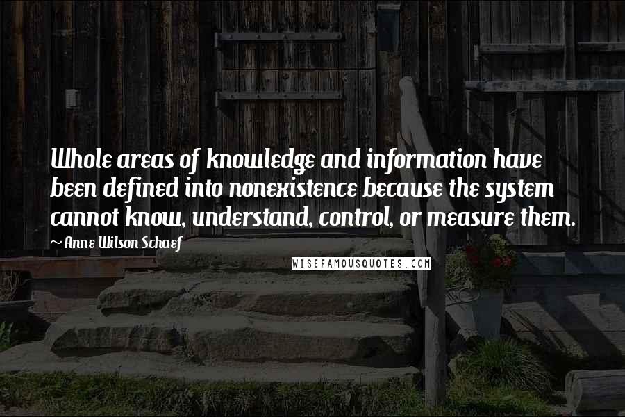 Anne Wilson Schaef Quotes: Whole areas of knowledge and information have been defined into nonexistence because the system cannot know, understand, control, or measure them.