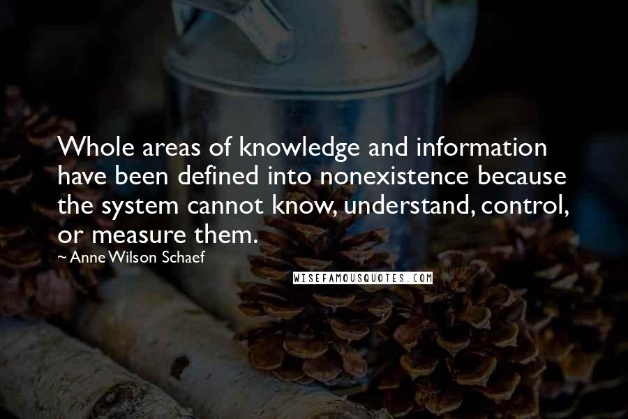 Anne Wilson Schaef Quotes: Whole areas of knowledge and information have been defined into nonexistence because the system cannot know, understand, control, or measure them.