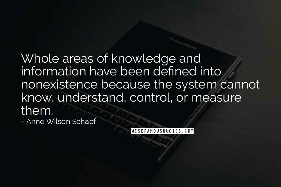 Anne Wilson Schaef Quotes: Whole areas of knowledge and information have been defined into nonexistence because the system cannot know, understand, control, or measure them.