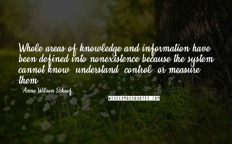 Anne Wilson Schaef Quotes: Whole areas of knowledge and information have been defined into nonexistence because the system cannot know, understand, control, or measure them.