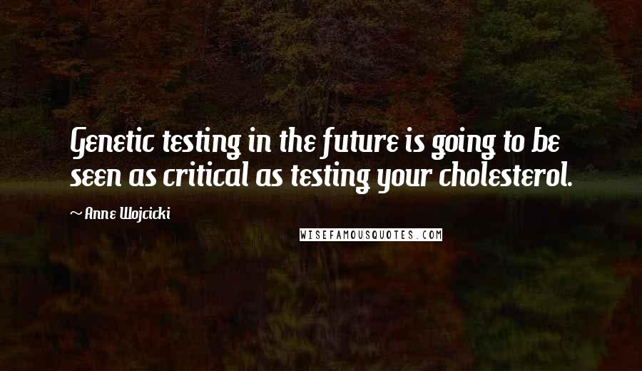 Anne Wojcicki Quotes: Genetic testing in the future is going to be seen as critical as testing your cholesterol.