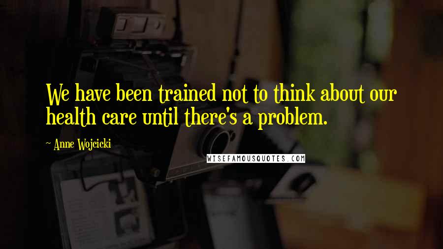 Anne Wojcicki Quotes: We have been trained not to think about our health care until there's a problem.