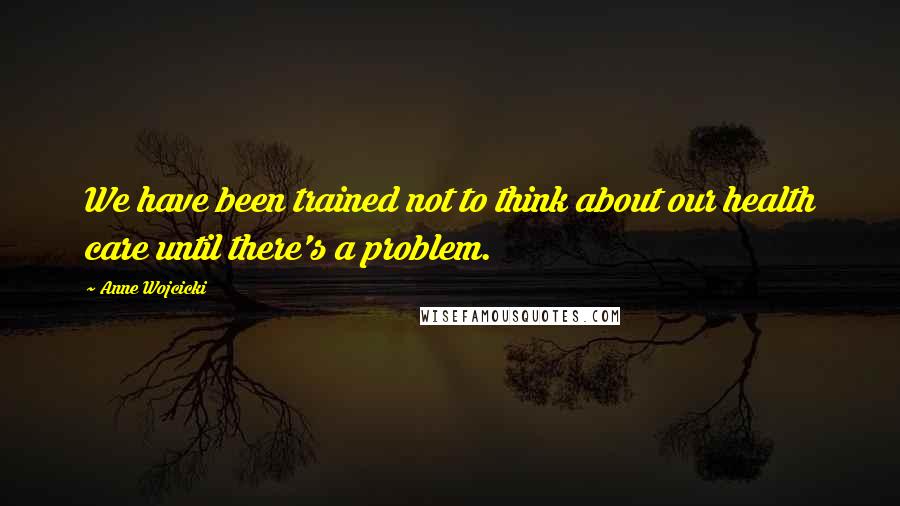 Anne Wojcicki Quotes: We have been trained not to think about our health care until there's a problem.