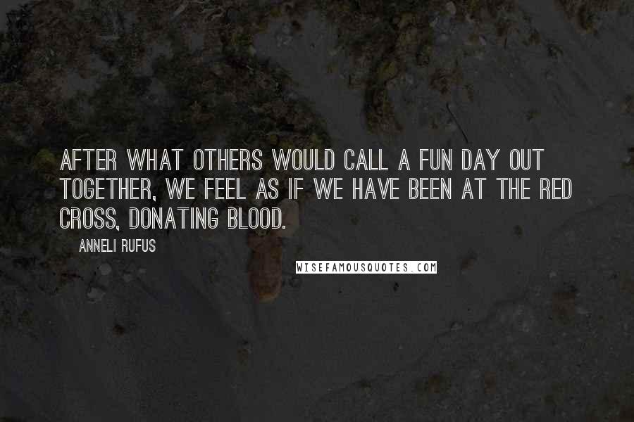 Anneli Rufus Quotes: After what others would call a fun day out together, we feel as if we have been at the Red Cross, donating blood.