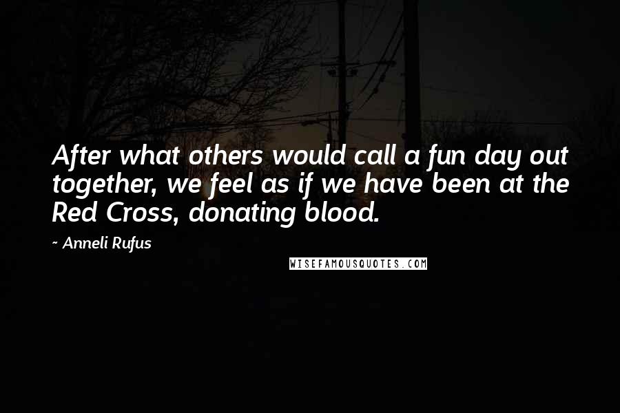 Anneli Rufus Quotes: After what others would call a fun day out together, we feel as if we have been at the Red Cross, donating blood.