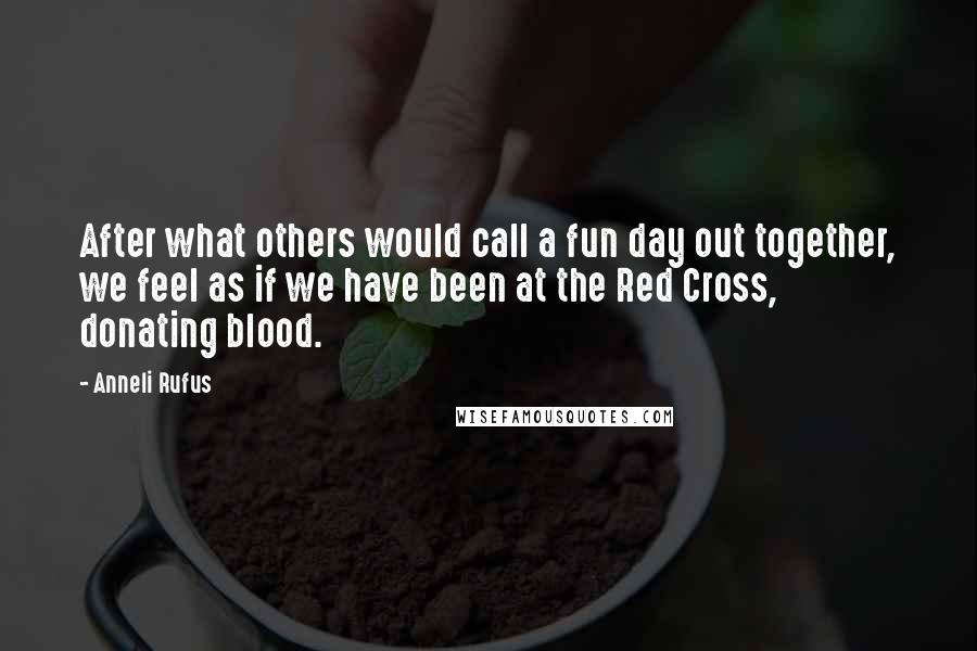 Anneli Rufus Quotes: After what others would call a fun day out together, we feel as if we have been at the Red Cross, donating blood.