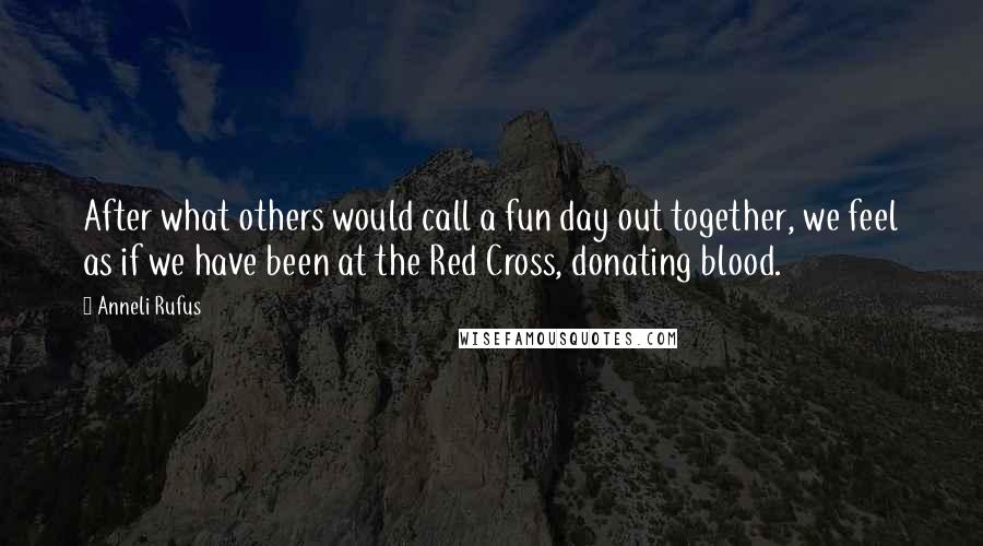 Anneli Rufus Quotes: After what others would call a fun day out together, we feel as if we have been at the Red Cross, donating blood.