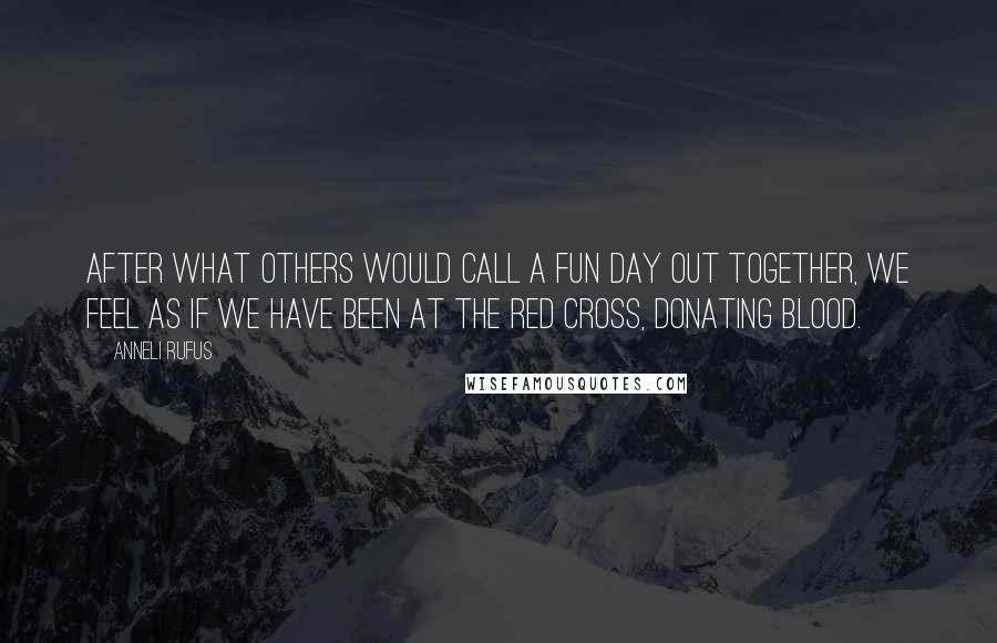 Anneli Rufus Quotes: After what others would call a fun day out together, we feel as if we have been at the Red Cross, donating blood.