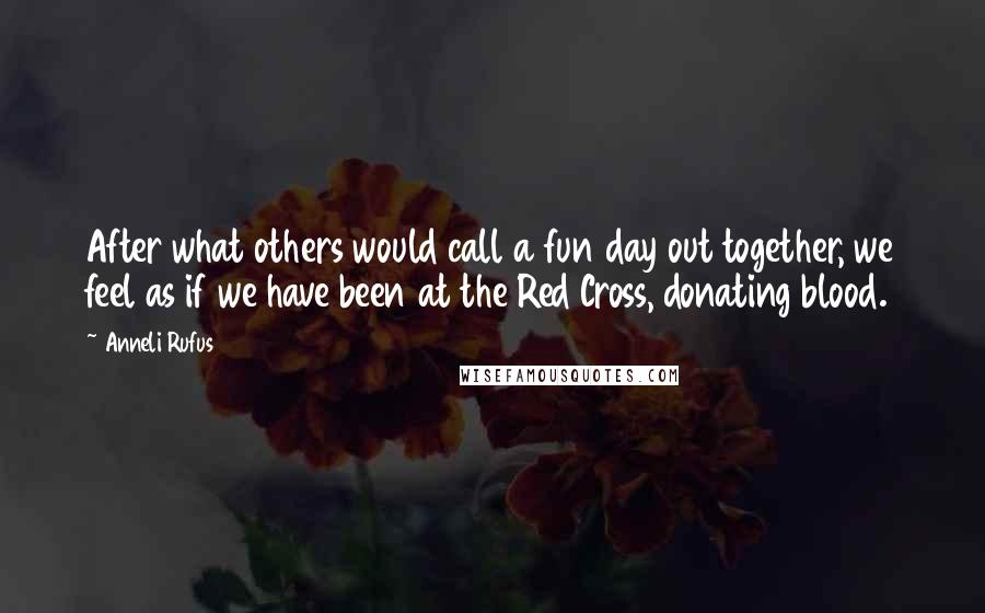 Anneli Rufus Quotes: After what others would call a fun day out together, we feel as if we have been at the Red Cross, donating blood.