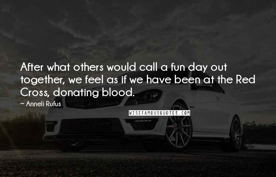 Anneli Rufus Quotes: After what others would call a fun day out together, we feel as if we have been at the Red Cross, donating blood.