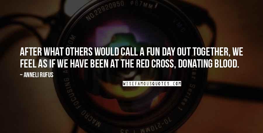 Anneli Rufus Quotes: After what others would call a fun day out together, we feel as if we have been at the Red Cross, donating blood.