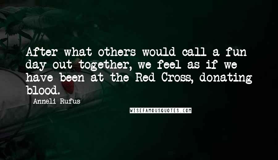 Anneli Rufus Quotes: After what others would call a fun day out together, we feel as if we have been at the Red Cross, donating blood.