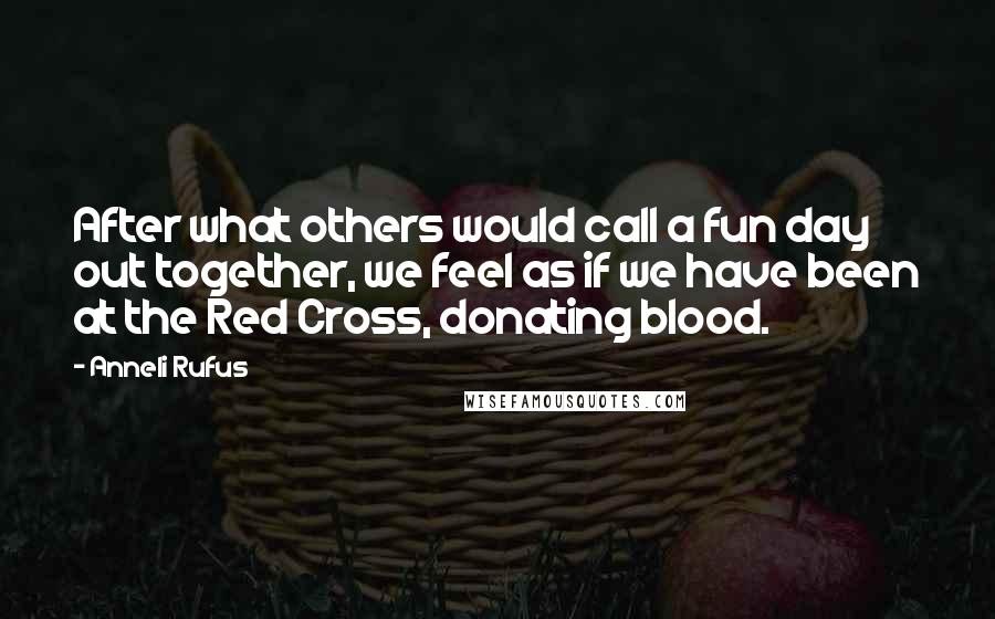 Anneli Rufus Quotes: After what others would call a fun day out together, we feel as if we have been at the Red Cross, donating blood.