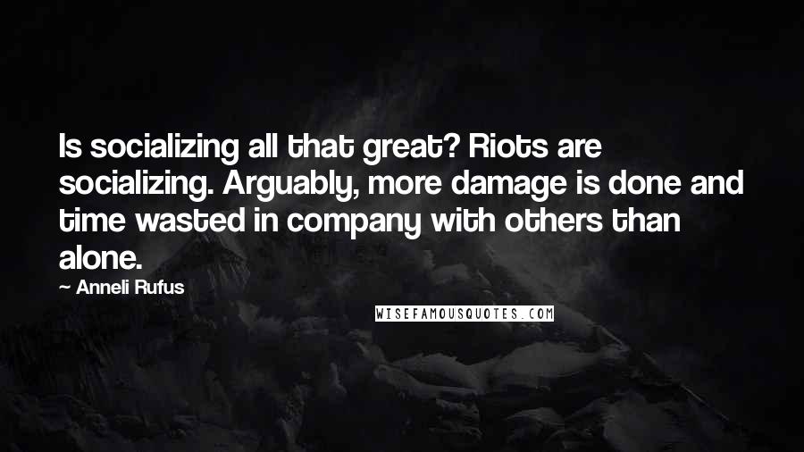 Anneli Rufus Quotes: Is socializing all that great? Riots are socializing. Arguably, more damage is done and time wasted in company with others than alone.