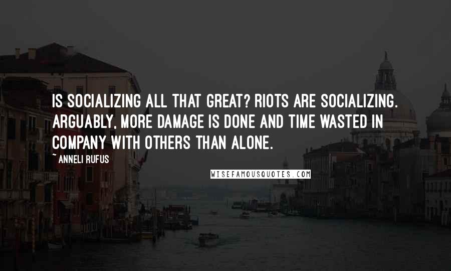 Anneli Rufus Quotes: Is socializing all that great? Riots are socializing. Arguably, more damage is done and time wasted in company with others than alone.