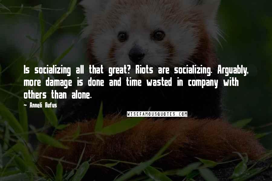 Anneli Rufus Quotes: Is socializing all that great? Riots are socializing. Arguably, more damage is done and time wasted in company with others than alone.