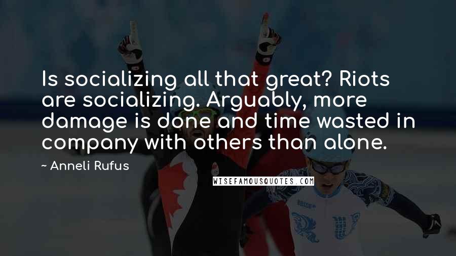 Anneli Rufus Quotes: Is socializing all that great? Riots are socializing. Arguably, more damage is done and time wasted in company with others than alone.
