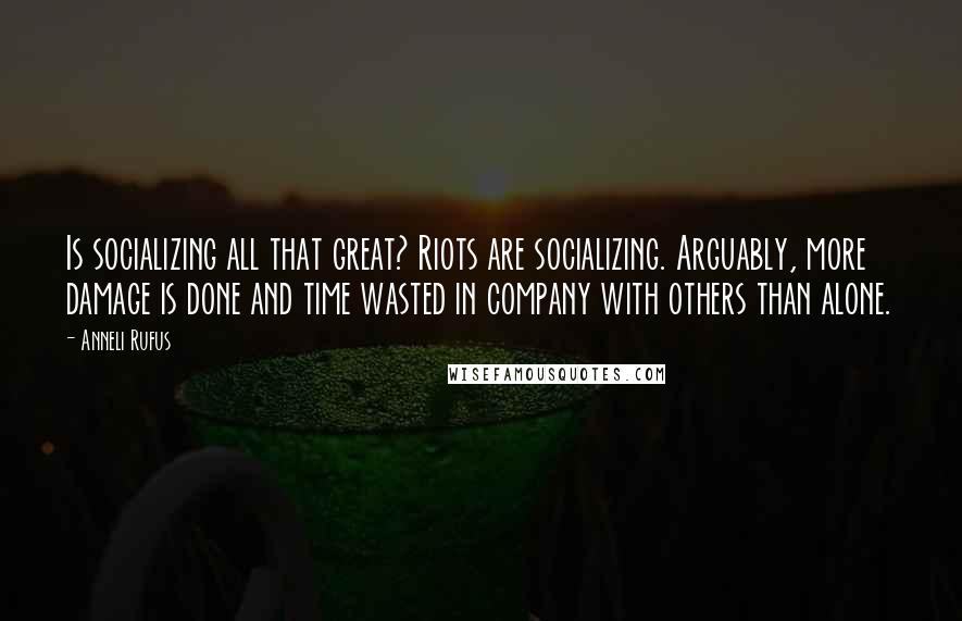 Anneli Rufus Quotes: Is socializing all that great? Riots are socializing. Arguably, more damage is done and time wasted in company with others than alone.