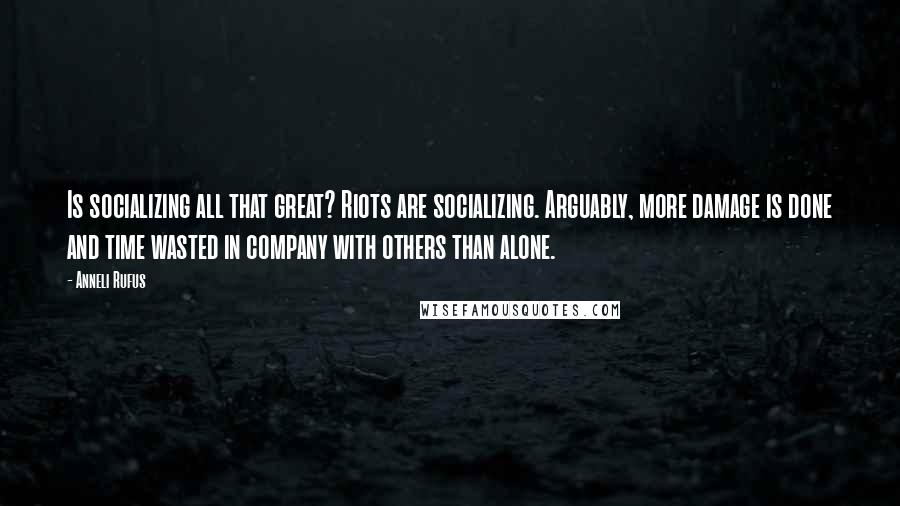 Anneli Rufus Quotes: Is socializing all that great? Riots are socializing. Arguably, more damage is done and time wasted in company with others than alone.