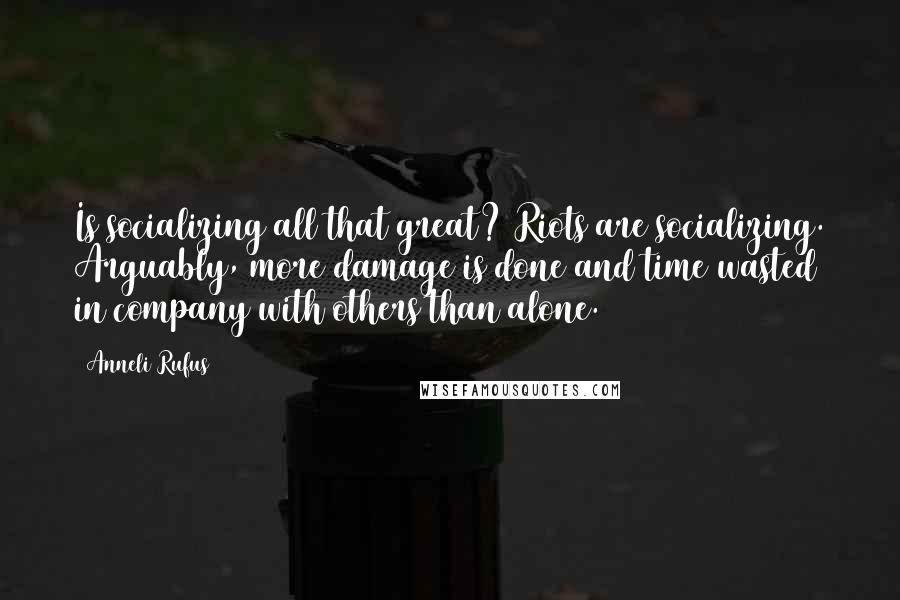 Anneli Rufus Quotes: Is socializing all that great? Riots are socializing. Arguably, more damage is done and time wasted in company with others than alone.