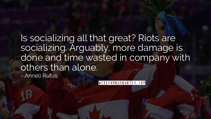 Anneli Rufus Quotes: Is socializing all that great? Riots are socializing. Arguably, more damage is done and time wasted in company with others than alone.