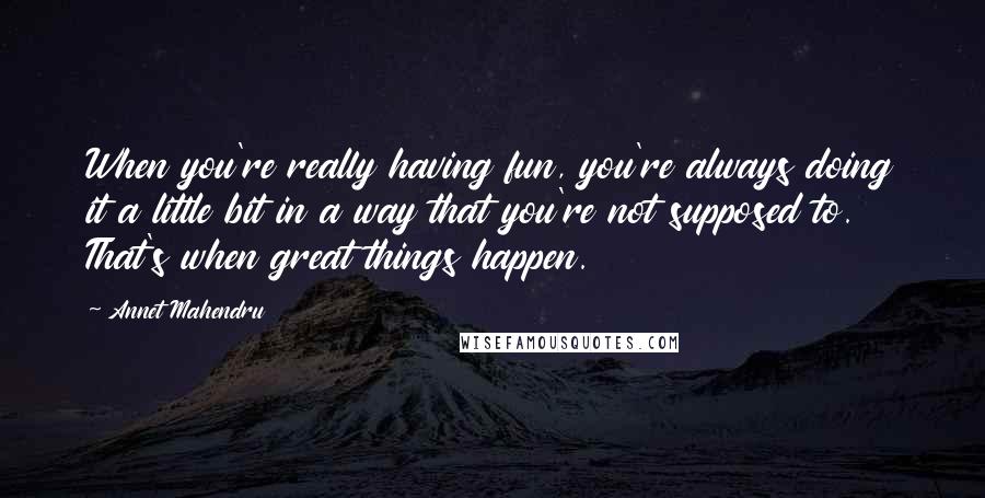 Annet Mahendru Quotes: When you're really having fun, you're always doing it a little bit in a way that you're not supposed to. That's when great things happen.