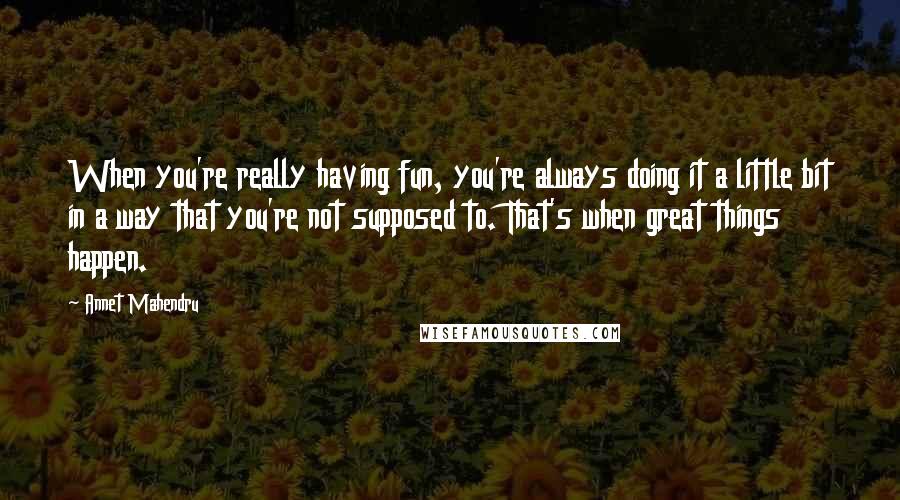 Annet Mahendru Quotes: When you're really having fun, you're always doing it a little bit in a way that you're not supposed to. That's when great things happen.