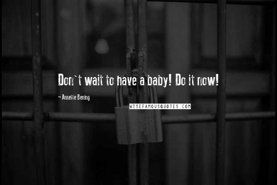 Annette Bening Quotes: Don't wait to have a baby! Do it now!