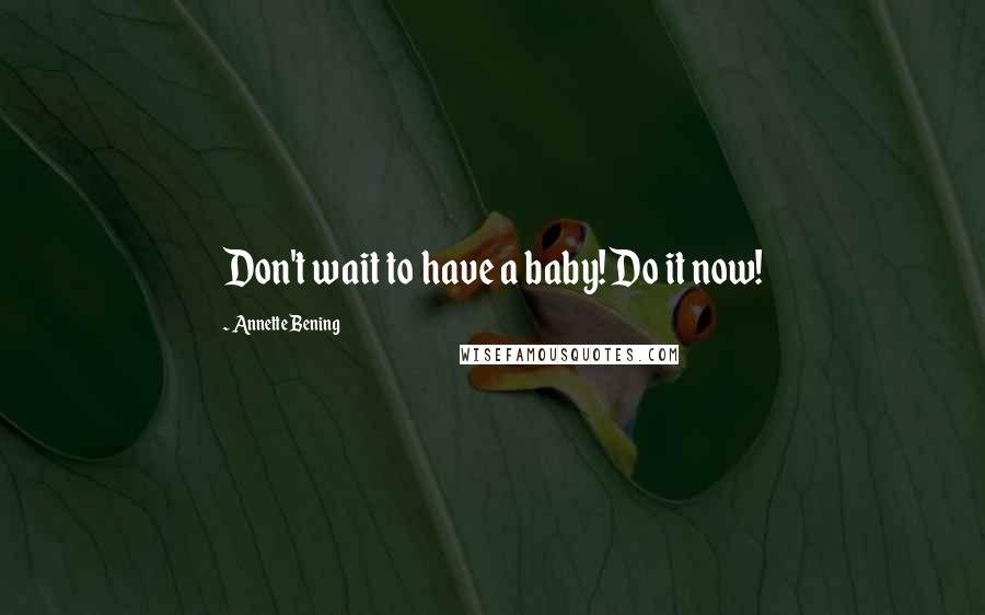 Annette Bening Quotes: Don't wait to have a baby! Do it now!