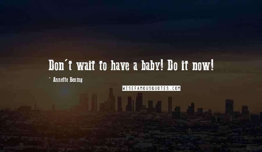 Annette Bening Quotes: Don't wait to have a baby! Do it now!