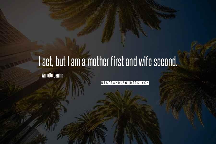 Annette Bening Quotes: I act, but I am a mother first and wife second.