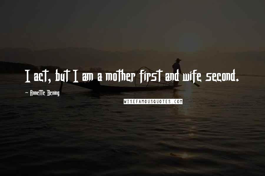 Annette Bening Quotes: I act, but I am a mother first and wife second.