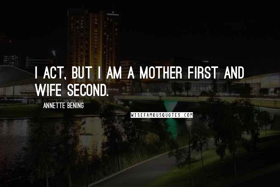 Annette Bening Quotes: I act, but I am a mother first and wife second.