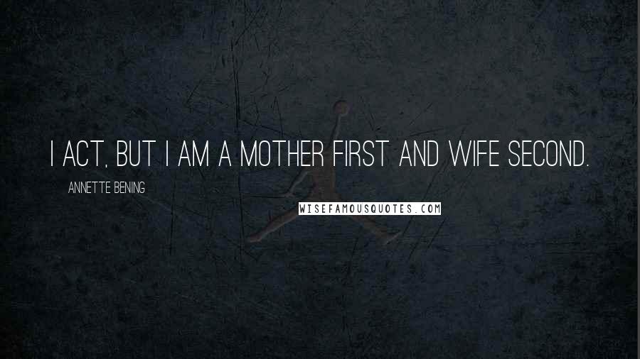 Annette Bening Quotes: I act, but I am a mother first and wife second.