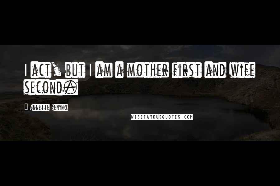 Annette Bening Quotes: I act, but I am a mother first and wife second.